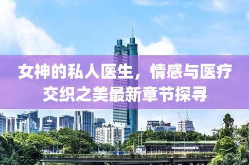 女神的私人医生，情感与医疗交织之美最新章节探寻