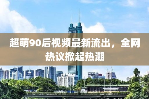 超萌90后视频最新流出，全网热议掀起热潮