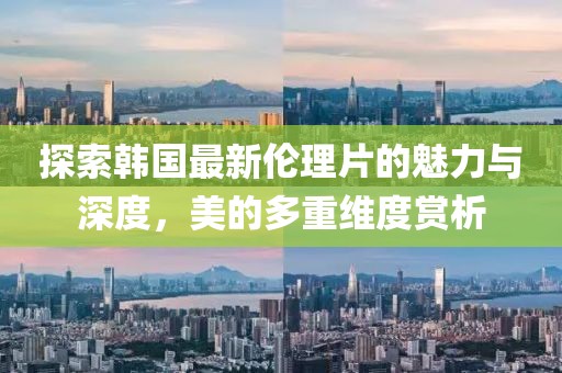 探索韩国最新伦理片的魅力与深度，美的多重维度赏析