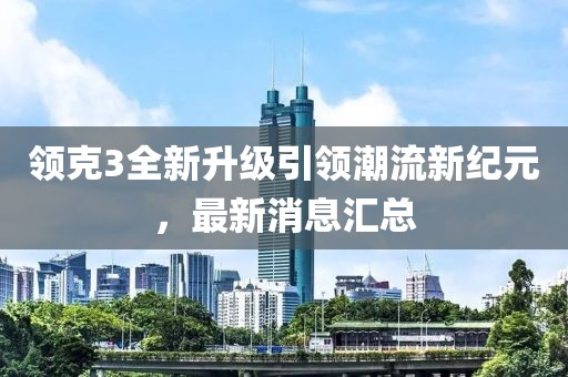 领克3全新升级引领潮流新纪元，最新消息汇总