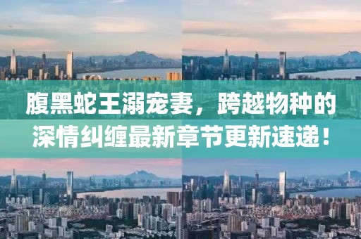 腹黑蛇王溺宠妻，跨越物种的深情纠缠最新章节更新速递！