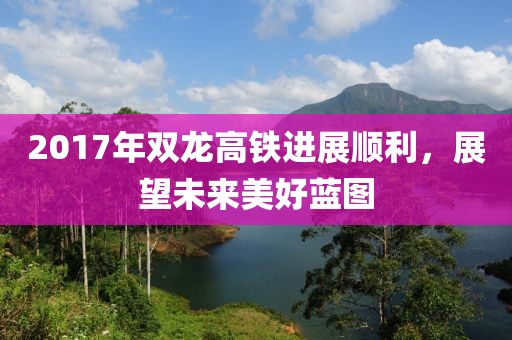 2017年双龙高铁进展顺利，展望未来美好蓝图