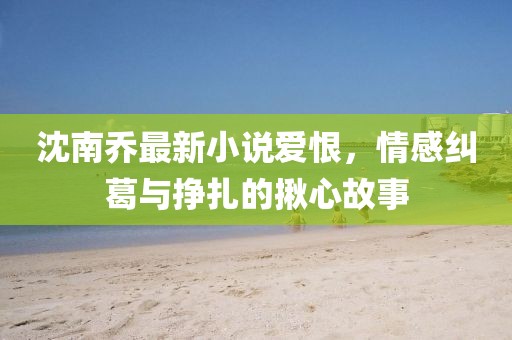 沈南乔最新小说爱恨，情感纠葛与挣扎的揪心故事