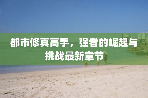 都市修真高手，强者的崛起与挑战最新章节