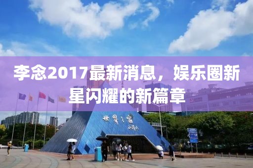 李念2017最新消息，娱乐圈新星闪耀的新篇章