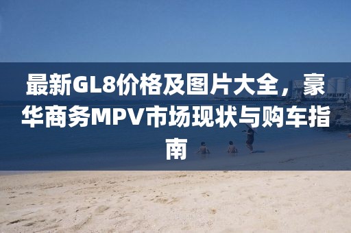 最新GL8价格及图片大全，豪华商务MPV市场现状与购车指南