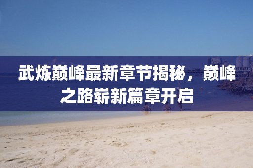 武炼巅峰最新章节揭秘，巅峰之路崭新篇章开启