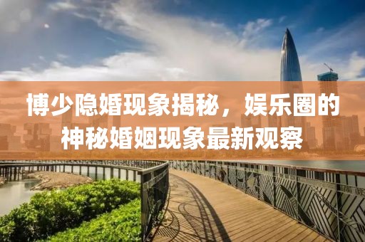 博少隐婚现象揭秘，娱乐圈的神秘婚姻现象最新观察
