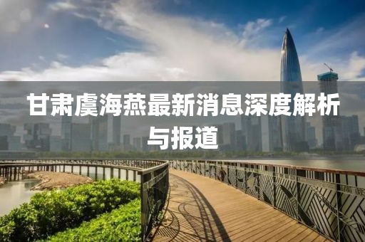 甘肃虞海燕最新消息深度解析与报道