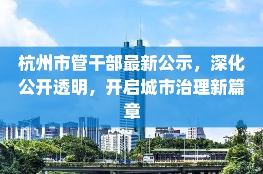 杭州市管干部最新公示，深化公开透明，开启城市治理新篇章