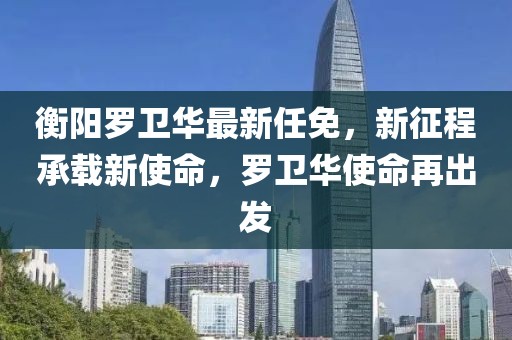 衡阳罗卫华最新任免，新征程承载新使命，罗卫华使命再出发