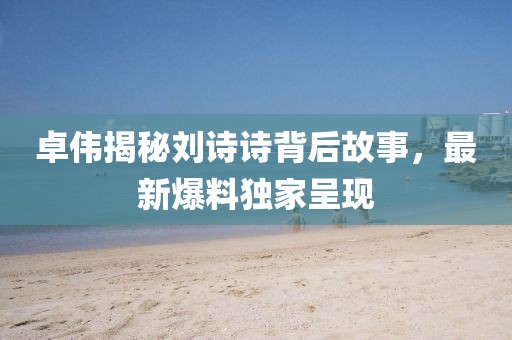 卓伟揭秘刘诗诗背后故事，最新爆料独家呈现