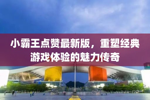 小霸王点赞最新版，重塑经典游戏体验的魅力传奇