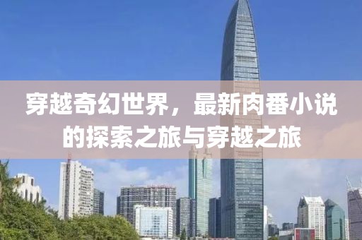 穿越奇幻世界，最新肉番小说的探索之旅与穿越之旅