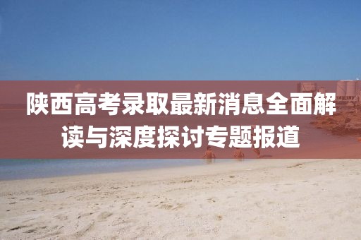 陕西高考录取最新消息全面解读与深度探讨专题报道