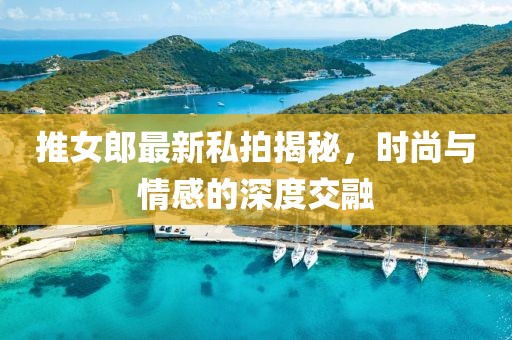 推女郎最新私拍揭秘，时尚与情感的深度交融