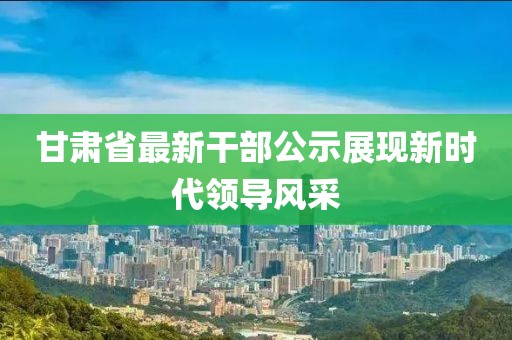 甘肃省最新干部公示展现新时代领导风采