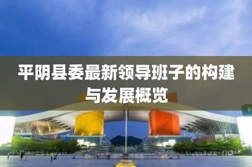 平阴县委最新领导班子的构建与发展概览