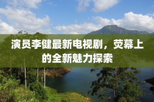 演员李健最新电视剧，荧幕上的全新魅力探索