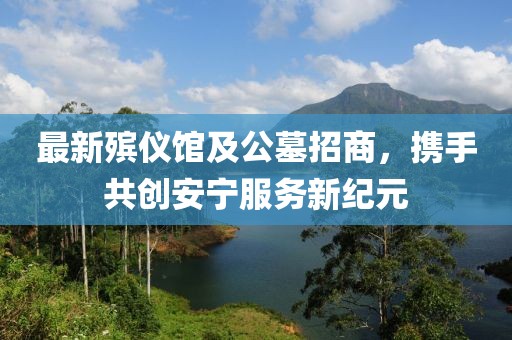 最新殡仪馆及公墓招商，携手共创安宁服务新纪元