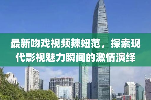 最新吻戏视频辣妞范，探索现代影视魅力瞬间的激情演绎