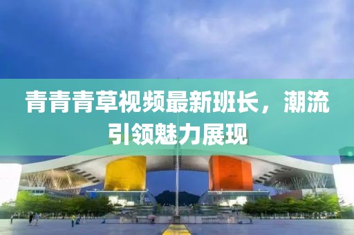 青青青草视频最新班长，潮流引领魅力展现