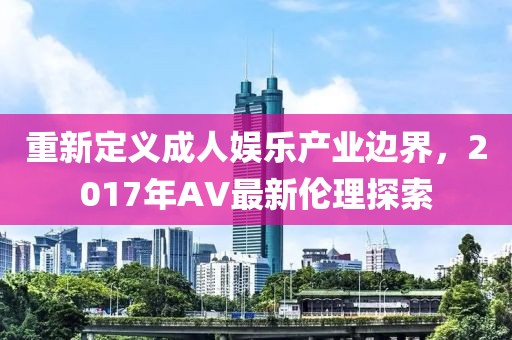 重新定义成人娱乐产业边界，2017年AV最新伦理探索