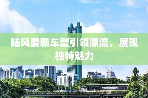 陆风最新车型引领潮流，展现独特魅力