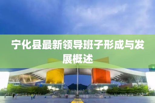 宁化县最新领导班子形成与发展概述