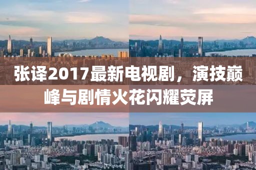张译2017最新电视剧，演技巅峰与剧情火花闪耀荧屏