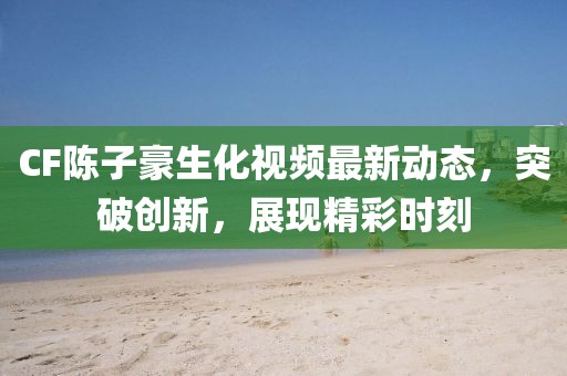 CF陈子豪生化视频最新动态，突破创新，展现精彩时刻