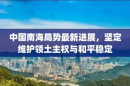 中国南海局势最新进展，坚定维护领土主权与和平稳定