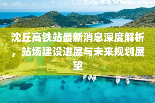 沈丘高铁站最新消息深度解析，站场建设进展与未来规划展望