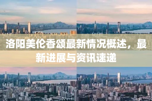 洛阳美伦香颂最新情况概述，最新进展与资讯速递