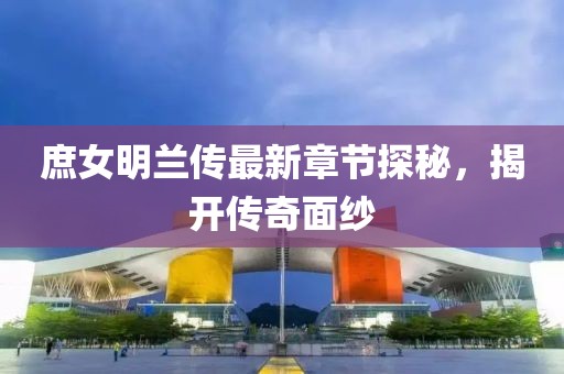 庶女明兰传最新章节探秘，揭开传奇面纱