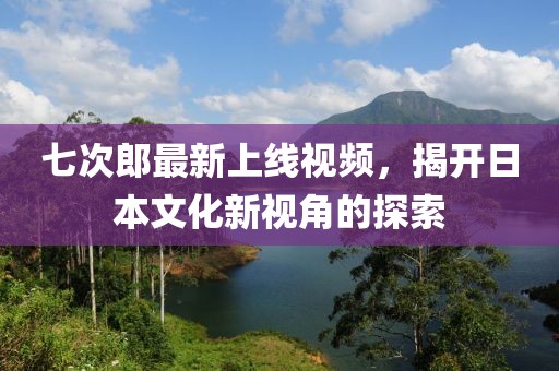 七次郎最新上线视频，揭开日本文化新视角的探索