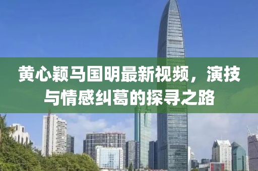黄心颖马国明最新视频，演技与情感纠葛的探寻之路