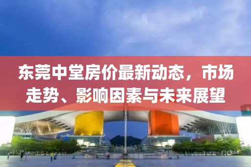 东莞中堂房价最新动态，市场走势、影响因素与未来展望