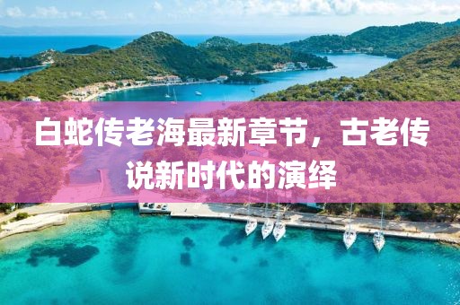 白蛇传老海最新章节，古老传说新时代的演绎
