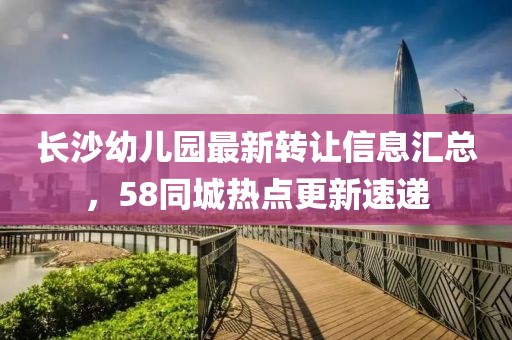 长沙幼儿园最新转让信息汇总，58同城热点更新速递
