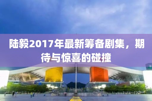 陆毅2017年最新筹备剧集，期待与惊喜的碰撞
