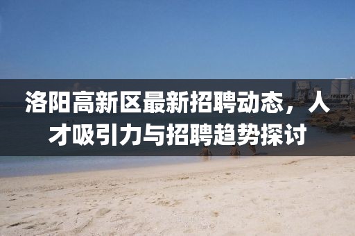 洛阳高新区最新招聘动态，人才吸引力与招聘趋势探讨