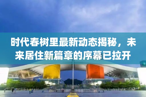 时代春树里最新动态揭秘，未来居住新篇章的序幕已拉开