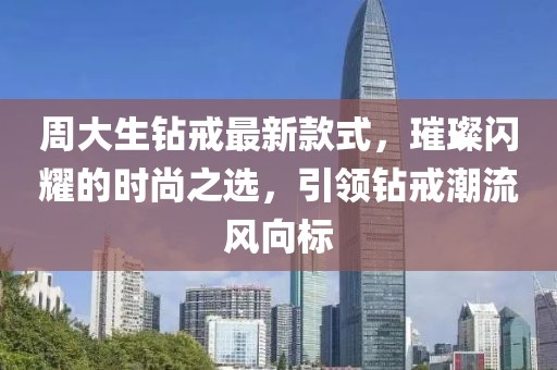 周大生钻戒最新款式，璀璨闪耀的时尚之选，引领钻戒潮流风向标