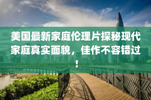 美国最新家庭伦理片探秘现代家庭真实面貌，佳作不容错过！