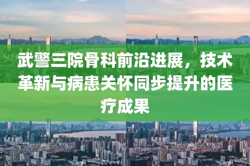 武警三院骨科前沿进展，技术革新与病患关怀同步提升的医疗成果