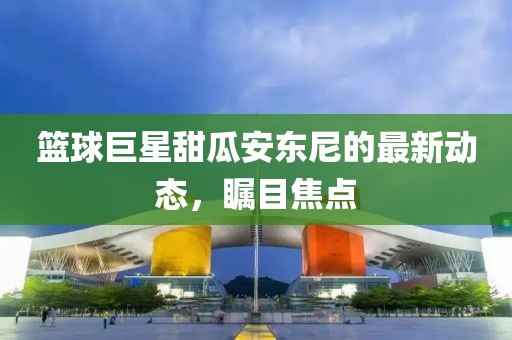 篮球巨星甜瓜安东尼的最新动态，瞩目焦点