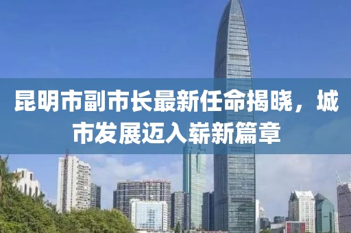 昆明市副市长最新任命揭晓，城市发展迈入崭新篇章