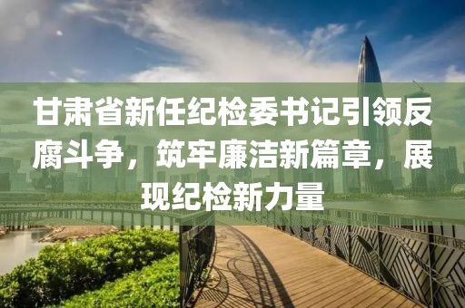 甘肃省新任纪检委书记引领反腐斗争，筑牢廉洁新篇章，展现纪检新力量