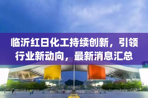 临沂红日化工持续创新，引领行业新动向，最新消息汇总